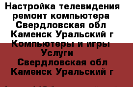 Настройка телевидения, ремонт компьютера - Свердловская обл., Каменск-Уральский г. Компьютеры и игры » Услуги   . Свердловская обл.,Каменск-Уральский г.